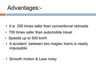 Advantages:-
• It is 250 times safer than conventional railroads
• 700 times safer than automobile travel
• Speeds up to 500 km/h
• A accident between two maglev trains is nearly
impossible
• Smooth motion & Less noisy
 