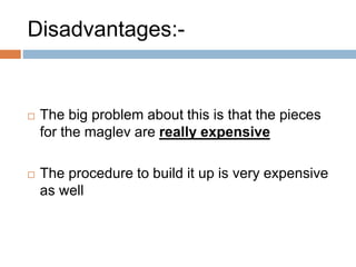Disadvantages:-
 The big problem about this is that the pieces
for the maglev are really expensive
 The procedure to build it up is very expensive
as well
 