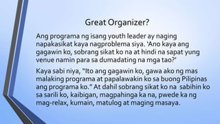 Great Organizer?
Ang programa ng isang youth leader ay naging
napakasikat kaya nagproblema siya. ‘Ano kaya ang
gagawin ko, sobrang sikat ko na at hindi na sapat yung
venue namin para sa dumadating na mga tao?’
Kaya sabi niya, “Ito ang gagawin ko, gawa ako ng mas
malaking programa at papalawakin ko sa buong Pilipinas
ang programa ko.” At dahil sobrang sikat ko na sabihin ko
sa sarili ko, kaibigan, magpahinga ka na, pwede ka ng
mag-relax, kumain, matulog at maging masaya.
 