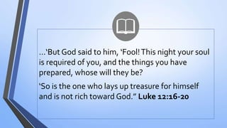 …‘But God said to him, ‘Fool!This night your soul
is required of you, and the things you have
prepared, whose will they be?
‘So is the one who lays up treasure for himself
and is not rich toward God.” Luke 12:16-20
 