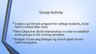 Group Activity
•Create a 30 minute program for college students, to be
held in school after class.
•Main Objective: Build relationships in order to establish
small groups in the coming semester.
•Budget: P2000 ang ibibigay ng church apart sa ma-
raise mong pera.
 