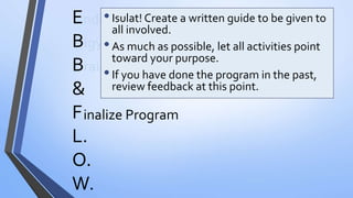 E
B
B
&
F
L.
O.
W.
nding Muna Bago Magsimula
igyan ng Boundaries
rainstormTayo
inalize Program
•Isulat! Create a written guide to be given to
all involved.
•As much as possible, let all activities point
toward your purpose.
•If you have done the program in the past,
review feedback at this point.
 