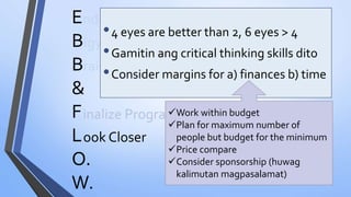E
B
B
&
F
L
O.
W.
nding Muna Bago Magsimula
igyan ng Boundaries
rainstormTayo
inalize Program
•4 eyes are better than 2, 6 eyes > 4
•Gamitin ang critical thinking skills dito
•Consider margins for a) finances b) time
ook Closer
Work within budget
Plan for maximum number of
people but budget for the minimum
Price compare
Consider sponsorship (huwag
kalimutan magpasalamat)
 
