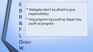 ook Closer
E
B
B
&
F
L
O
W.
nding Muna Bago Magsimula
igyan ng Boundaries
rainstormTayo
inalize Program
• Delegate (don’t be afraid to give
responsibility)
• Ang program ng youth ay dapat may
youth sa program.
rdain
 