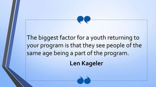 The biggest factor for a youth returning to
your program is that they see people of the
same age being a part of the program.
Len Kageler
 