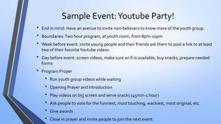 Sample Event:Youtube Party!
• End in mind: Have an avenue to invite non-believers to know more of the youth group.
• Boundaries:Two hour program, at youth room, from 8pm-10pm
• Week before event: invite young people and their friends ask them to post a link to at least
two of their favoriteYoutube videos
• Day before event: screen videos, make sure wi-fi is available, buy snacks, prepare needed
forms
• Program Proper
• Run youth group videos while waiting
• Opening Prayer and Introduction
• Play videos on big screen and serve snacks (45min-1 hour)
• Ask people to vote for the funniest, most touching, wackiest, most original, etc.
• Give awards
• Close in prayer and invite people to join the next event
 