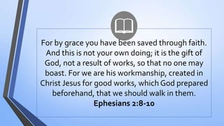 For by grace you have been saved through faith.
And this is not your own doing; it is the gift of
God, not a result of works, so that no one may
boast. For we are his workmanship, created in
Christ Jesus for good works, which God prepared
beforehand, that we should walk in them.
Ephesians 2:8-10
 