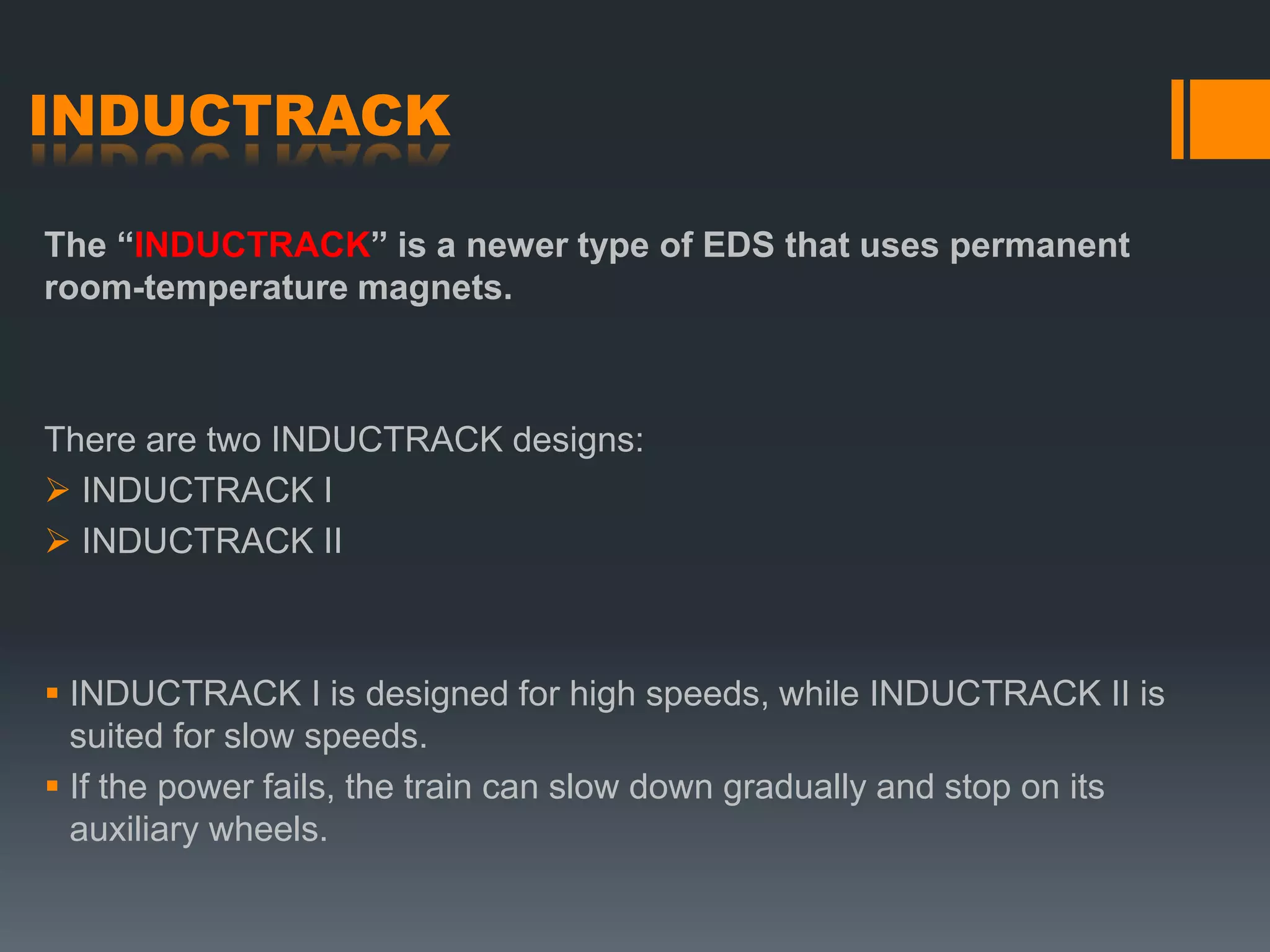 INDUCTRACK
The “INDUCTRACK” is a newer type of EDS that uses permanent
room-temperature magnets.
There are two INDUCTRACK designs:
 INDUCTRACK I
 INDUCTRACK II
 INDUCTRACK I is designed for high speeds, while INDUCTRACK II is
suited for slow speeds.
 If the power fails, the train can slow down gradually and stop on its
auxiliary wheels.
 