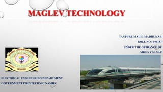 MAGLEV TECHNOLOGY
TANPURE MAULI MADHUKAR
ROLL NO ; 194157
UNDER THE GUIDANCE OF
MRS.S.Y.SANAP
ELECTRICAL ENGINEERING DEPARTMENT
GOVERNMENT POLYTECHNIC NASHIK
 