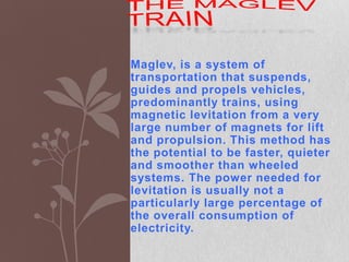 the maglev train Maglev, is a system of transportation that suspends, guides and propels vehicles, predominantly trains, using magnetic levitation from a very large number of magnets for lift and propulsion. This method has the potential to be faster, quieter and smoother than wheeled systems. The power needed for levitation is usually not a particularly large percentage of the overall consumption of electricity. 