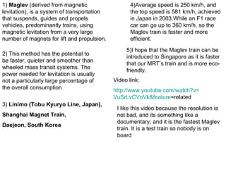 1)  Maglev  (derived from magnetic levitation), is a system of transportation that suspends, guides and propels vehicles, predominantly trains, using magnetic levitation from a very large number of magnets for lift and propulsion.  2) This method has the potential to be faster, quieter and smoother than wheeled mass transit systems. The power needed for levitation is usually not a particularly large percentage of the overall consumption  3)  Linimo (Tobu Kyuryo Line, Japan), Shanghai Magnet Train, Daejeon, South Korea 4)Average speed is 250 km/h, and the top speed is 581 km/h, achieved in Japan in 2003.While an F1 race car can go up to 360 km/h, so the Maglev train is faster and more efficient. 5)I hope that the Maglev train can be introduced to Singapore as it is faster that our MRT’s train and is more eco-friendly. Video link: http:// www.youtube.com/watch?v = VuSrLvCVoVk&feature =related   I like this video because the resolution is not bad, and its something like a documentary, and it is the fastest Maglev train. It is a test train so nobody is on board  
