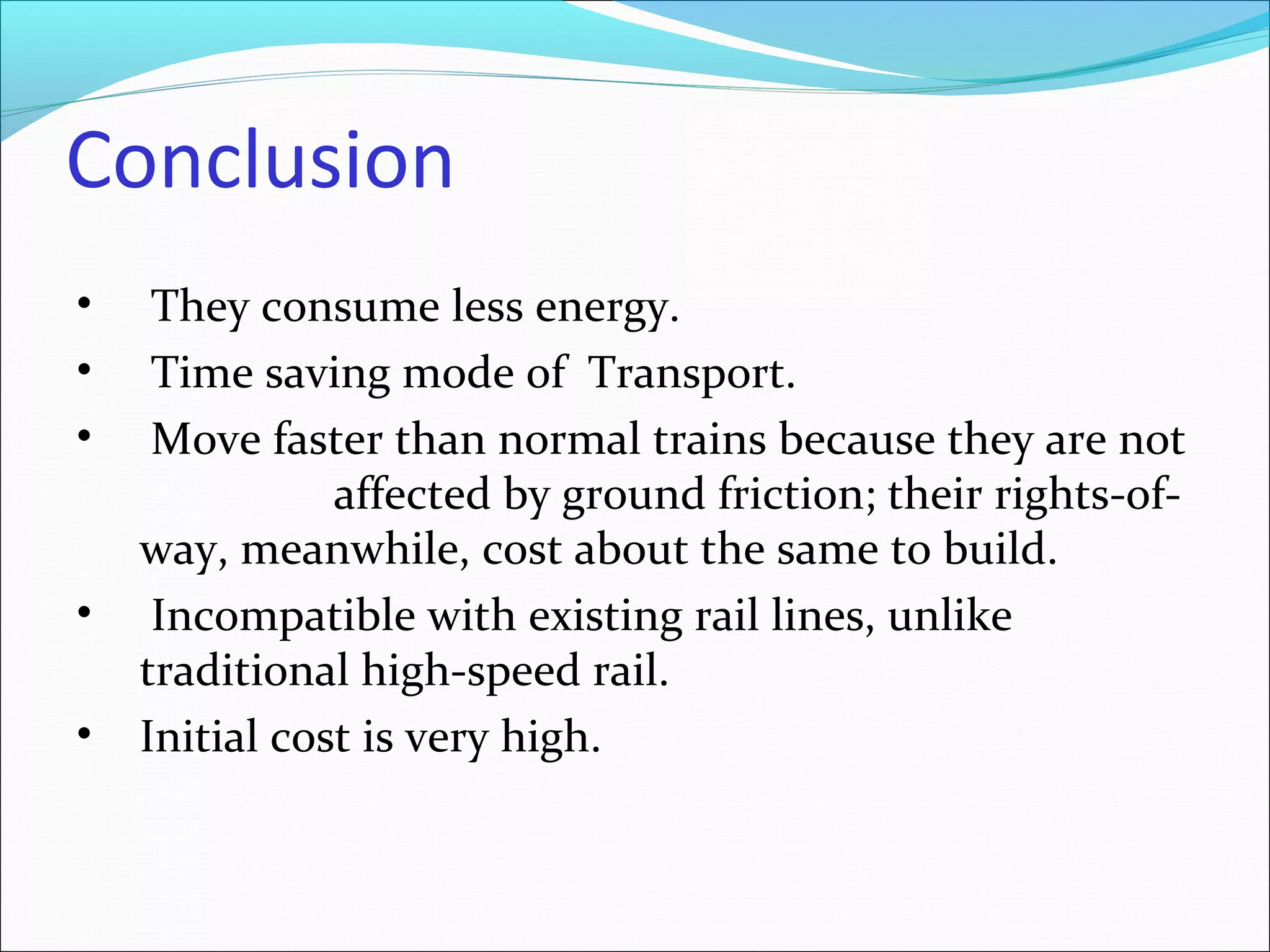Conclusion
• They consume less energy.
• Time saving mode of Transport.
• Move faster than normal trains because they are not
affected by ground friction; their rights-of-
way, meanwhile, cost about the same to build.
• Incompatible with existing rail lines, unlike
traditional high-speed rail.
• Initial cost is very high.
 