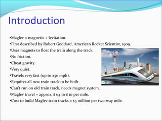Introduction
•Maglev = magnetic + levitation.
•First described by Robert Goddard, American Rocket Scientist, 1909.
•Uses magnets to float the train along the track.
•No friction.
•Cheat gravity.
•Very quiet.
•Travels very fast (up to 250 mph).
•Requires all new train track to be built.
•Can’t run on old train track, needs magnet system.
•Maglev travel = approx. $ 04 to $ 10 per mile.
•Cost to build Maglev train tracks = $5 million per two-way mile.
 