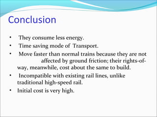 Conclusion
• They consume less energy.
• Time saving mode of Transport.
• Move faster than normal trains because they are not
affected by ground friction; their rights-of-
way, meanwhile, cost about the same to build.
• Incompatible with existing rail lines, unlike
traditional high-speed rail.
• Initial cost is very high.
 