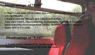 Disadvantage of “EDS”
1. Maglev train must roll on rubber tires until reached a lift of speed about 62
miles/h(100km/h)
2.When it cross the 100km/h sped train levitation start
3.use super cooled , superconducting electromagnet, if in case of blackout
superconducting electromagnet can conduct electricity even after the power
supply OFF so it is costly
Disadvantage of “EMS”
1. System need to monitored by outside system to
maintain the distance between the track and train
15
 
