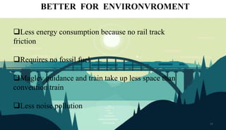 BETTER FOR ENVIRONVROMENT
Less energy consumption because no rail track
friction
Requires no fossil fuel
Maglev guidance and train take up less space than
convention train
Less noise pollution
17
 