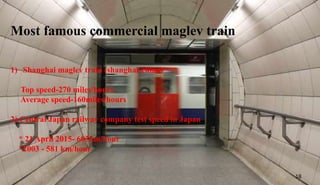 Most famous commercial maglev train
1) Shanghai maglev train (shanghai-china)
Top speed-270 miles/hours
Average speed-160miles/hours
2) Central Japan railway company test speed in Japan
* 21 April 2015- 603km/hour
*2003 - 581 km/hour
18
 