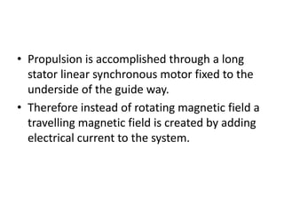 Propulsion is accomplished through a long stator linear synchronous motor fixed to the underside of the guide way.Therefore instead of rotating magnetic field a travelling magnetic field is created by adding electrical current to the system.