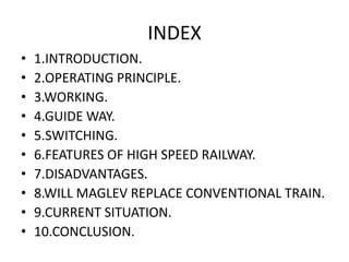 INDEX1.INTRODUCTION.2.OPERATING PRINCIPLE.3.WORKING.4.GUIDE WAY.5.SWITCHING.6.FEATURES OF HIGH SPEED RAILWAY.7.DISADVANTAGES.8.WILL MAGLEV REPLACE CONVENTIONAL TRAIN.9.CURRENT SITUATION.10.CONCLUSION.