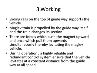 3.WorkingSliding rails on the top of guide way supports the vehicle.Maglev train is propelled by the guide way itself and the train changes its section. There are forces which push the magnet upward and once which pull them upwards simultaneously thereby levitating the maglev vehicle.During operation , a highly reliable and redundant control system ensure that the vehicle levitates at a constant distance from the guide way at all speed.