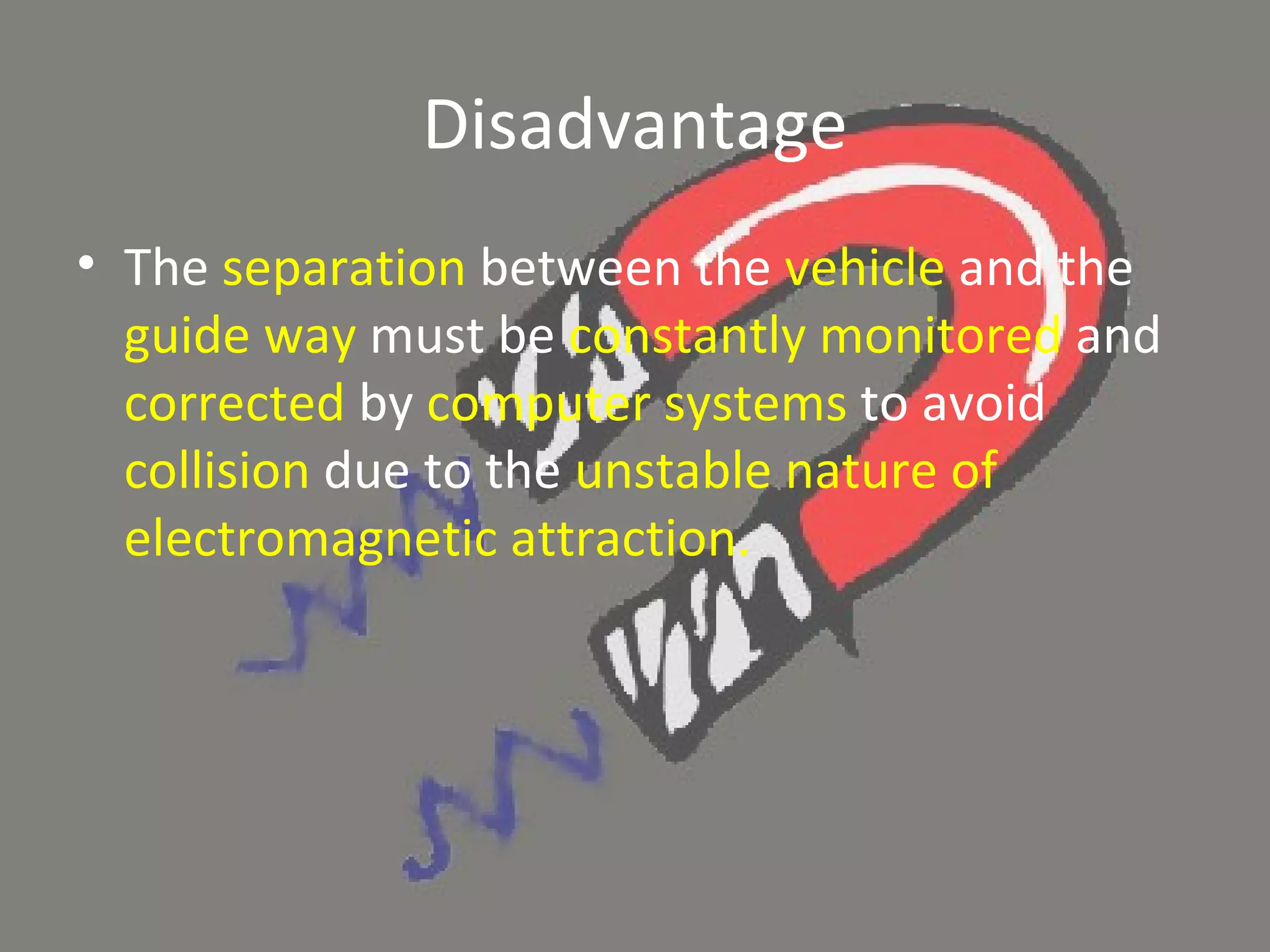 Disadvantage The  separation  between the  vehicle  and the  guide way  must be  constantly monitored  and  corrected  by  computer systems  to avoid  collision  due to the  unstable nature of electromagnetic attraction. 