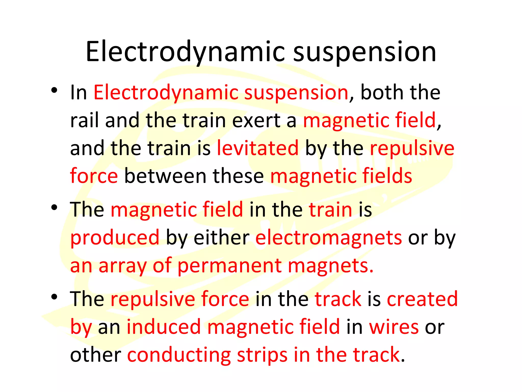 Electrodynamic suspension In  Electrodynamic suspension , both the rail and the train exert a  magnetic field , and the train is  levitated  by the  repulsive force  between these  magnetic fields The  magnetic field  in the  train  is  produced  by either  electromagnets  or by  an array of permanent magnets. The  repulsive force  in the  track  is  created by  an  induced magnetic field  in  wires  or other  conducting strips in the track . 