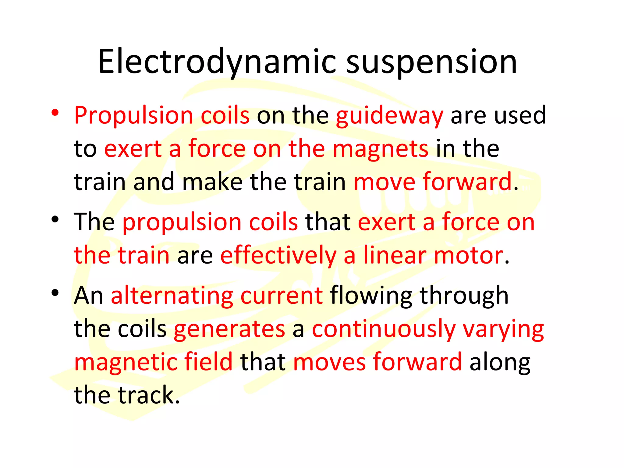 Electrodynamic suspension  Propulsion coils  on the  guideway  are used to  exert a force on the magnets  in the train and make the train  move forward .  The  propulsion coils  that  exert a force on the train  are  effectively a linear motor . An  alternating current  flowing through the coils  generates  a  continuously varying magnetic field  that  moves forward  along the track. 