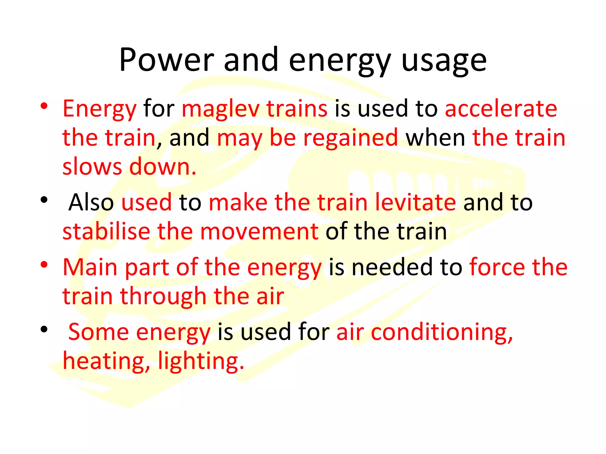 Power and energy usage Energy  for  maglev trains  is used to  accelerate the train , and  may be regained  when  the train slows down. Also  used  to  make the train levitate  and to  stabilise the movement  of the train Main part of the energy  is needed to  force the train through the air Some energy  is used for  air conditioning, heating, lighting. 