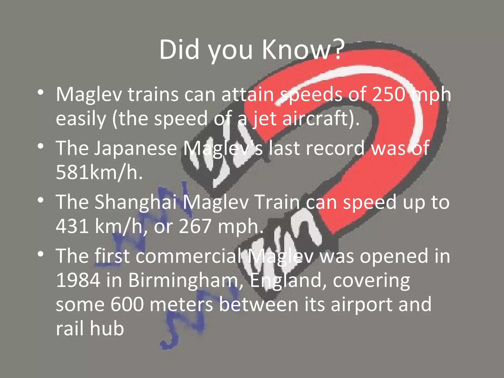 Did you Know? Maglev trains can attain speeds of 250 mph easily (the speed of a jet aircraft). The Japanese Maglev's last record was of 581km/h. The Shanghai Maglev Train can speed up to 431 km/h, or 267 mph.  The first commercial Maglev was opened in 1984 in Birmingham, England, covering some 600 meters between its airport and rail hub 