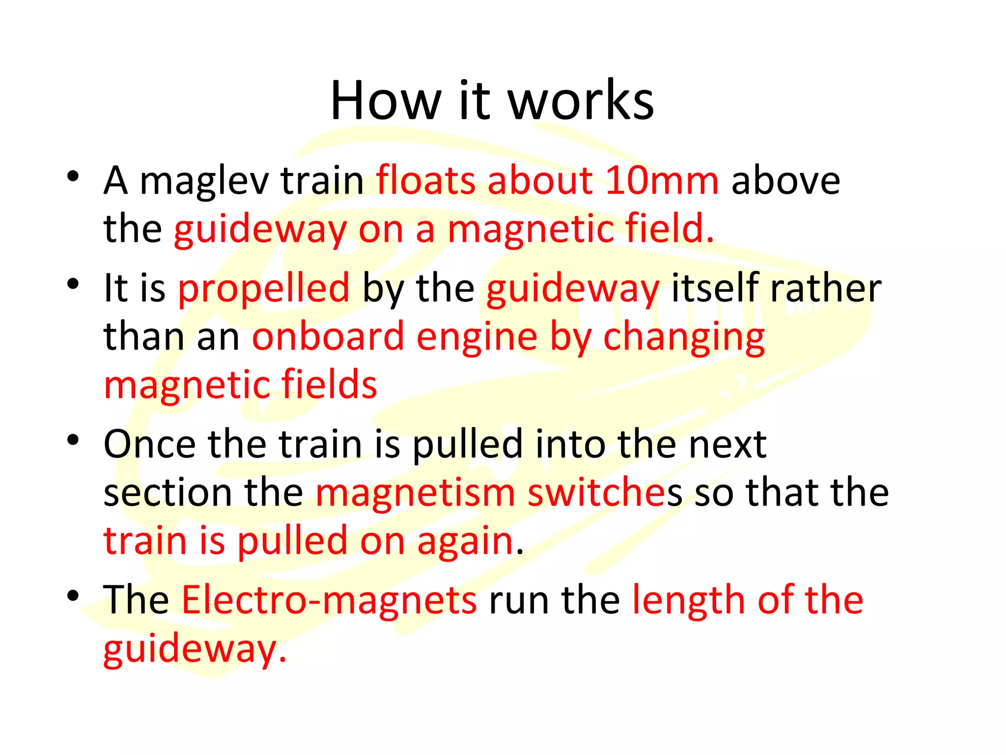 How it works A maglev train  floats about 10mm  above the  guideway on a magnetic field. It is  propelled  by the  guideway  itself rather than an  onboard engine by changing magnetic fields Once the train is pulled into the next section the  magnetism switche s so that the  train is pulled on again .  The  Electro-magnets  run the  length of the guideway. 