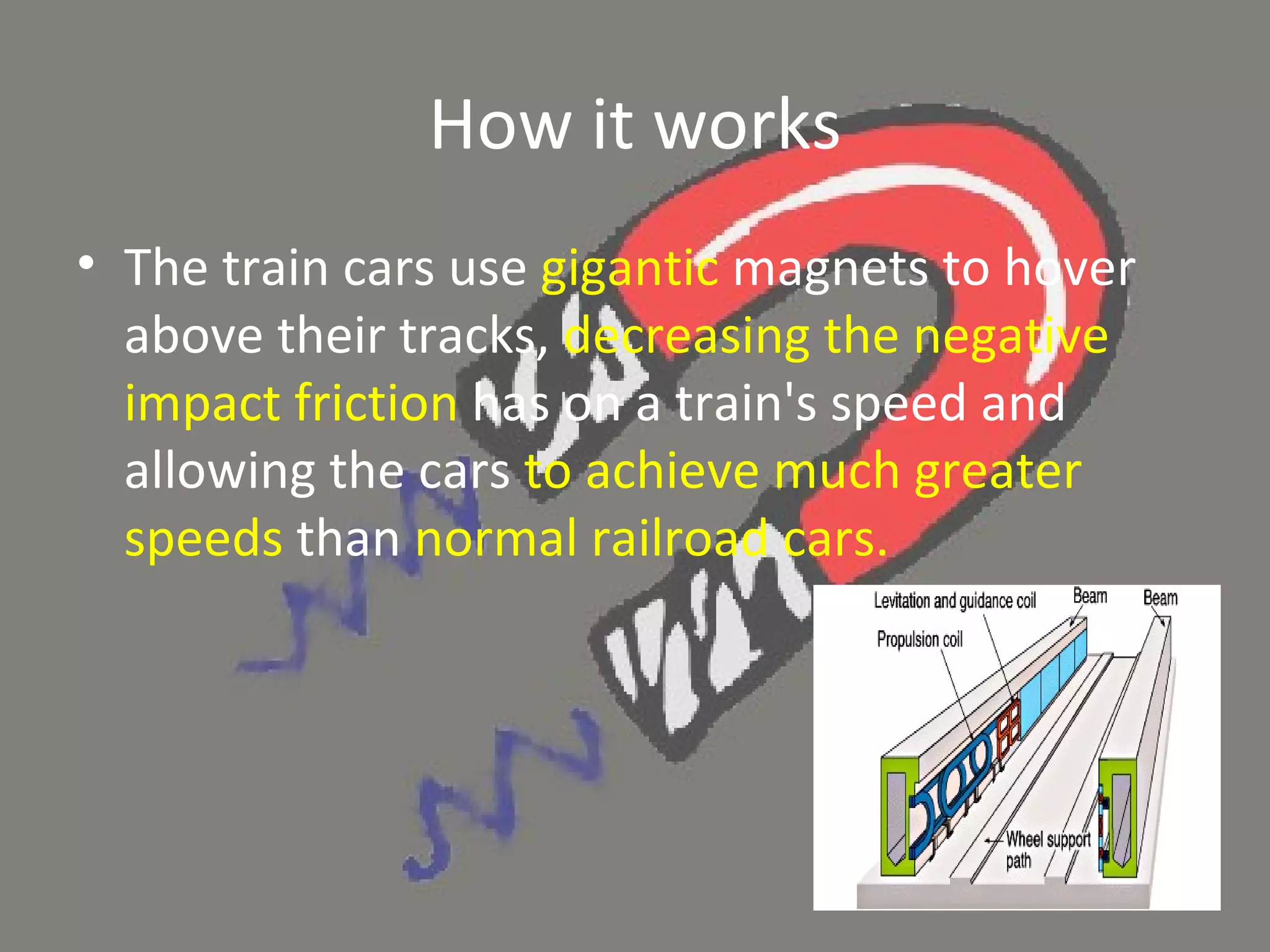 How it works The train cars use  gigantic  magnets to hover above their tracks,  decreasing the negative impact friction  has on a train's speed and allowing the cars  to achieve much greater speeds  than  normal railroad cars.  