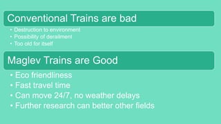 Conventional Trains are bad
• Destruction to environment
• Possibility of derailment
• Too old for itself
Maglev Trains are Good
• Eco friendliness
• Fast travel time
• Can move 24/7, no weather delays
• Further research can better other fields
 