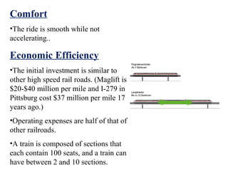 Comfort
•The ride is smooth while not
accelerating..

Economic Efficiency
•The initial investment is similar to
other high speed rail roads. (Maglift is
$20-$40 million per mile and I-279 in
Pittsburg cost $37 million per mile 17
years ago.)
•Operating expenses are half of that of
other railroads.
•A train is composed of sections that
each contain 100 seats, and a train can
have between 2 and 10 sections.
 