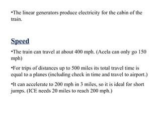 •The linear generators produce electricity for the cabin of the
train.



Speed
•The train can travel at about 400 mph. (Acela can only go 150
mph)
•For trips of distances up to 500 miles its total travel time is
equal to a planes (including check in time and travel to airport.)
•It can accelerate to 200 mph in 3 miles, so it is ideal for short
jumps. (ICE needs 20 miles to reach 200 mph.)
 