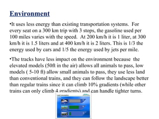 Environment
•It uses less energy than existing transportation systems. For
every seat on a 300 km trip with 3 stops, the gasoline used per
100 miles varies with the speed. At 200 km/h it is 1 liter, at 300
km/h it is 1.5 liters and at 400 km/h it is 2 liters. This is 1/3 the
energy used by cars and 1/5 the energy used by jets per mile.
•The tracks have less impact on the environment because the
elevated models (50ft in the air) allows all animals to pass, low
models ( 5-10 ft) allow small animals to pass, they use less land
than conventional trains, and they can follow the landscape better
than regular trains since it can climb 10% gradients (while other
trains can only climb 4 gradients) and can handle tighter turns.
 