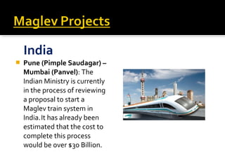 India
   Pune (Pimple Saudagar) –
    Mumbai (Panvel): The
    Indian Ministry is currently
    in the process of reviewing
    a proposal to start a
    Maglev train system in
    India. It has already been
    estimated that the cost to
    complete this process
    would be over $30 Billion.
 