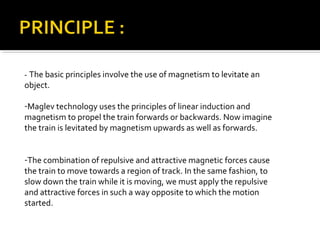 - The basic principles involve the use of magnetism to levitate an
object.

-Maglev technology uses the principles of linear induction and
magnetism to propel the train forwards or backwards. Now imagine
the train is levitated by magnetism upwards as well as forwards.


-The combination of repulsive and attractive magnetic forces cause
the train to move towards a region of track. In the same fashion, to
slow down the train while it is moving, we must apply the repulsive
and attractive forces in such a way opposite to which the motion
started.
 