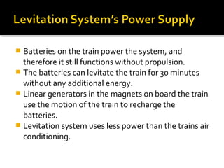 Batteries on the train power the system, and
  therefore it still functions without propulsion.
 The batteries can levitate the train for 30 minutes
  without any additional energy.
 Linear generators in the magnets on board the train
  use the motion of the train to recharge the
  batteries.
 Levitation system uses less power than the trains air
  conditioning.
 