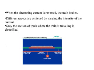 •When the alternating current is reversed, the train brakes.
•Different speeds are achieved by varying the intensity of the
current.
•Only the section of track where the train is traveling is
electrified.



.
 