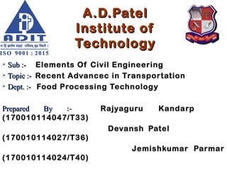 A.D.PatelA.D.Patel
Institute ofInstitute of
TechnologyTechnology
 Sub :-Sub :- Elements Of Civil Engineering
 Topic :-Topic :- Recent Advancec in Transportation
 Dept. :-Dept. :- Food Processing Technology
Prepared ByPrepared By :- Rajyaguru Kandarp
(170010114047/T33)
Devansh Patel
(170010114027/T36)
Jemishkumar Parmar
(170010114024/T40)
 