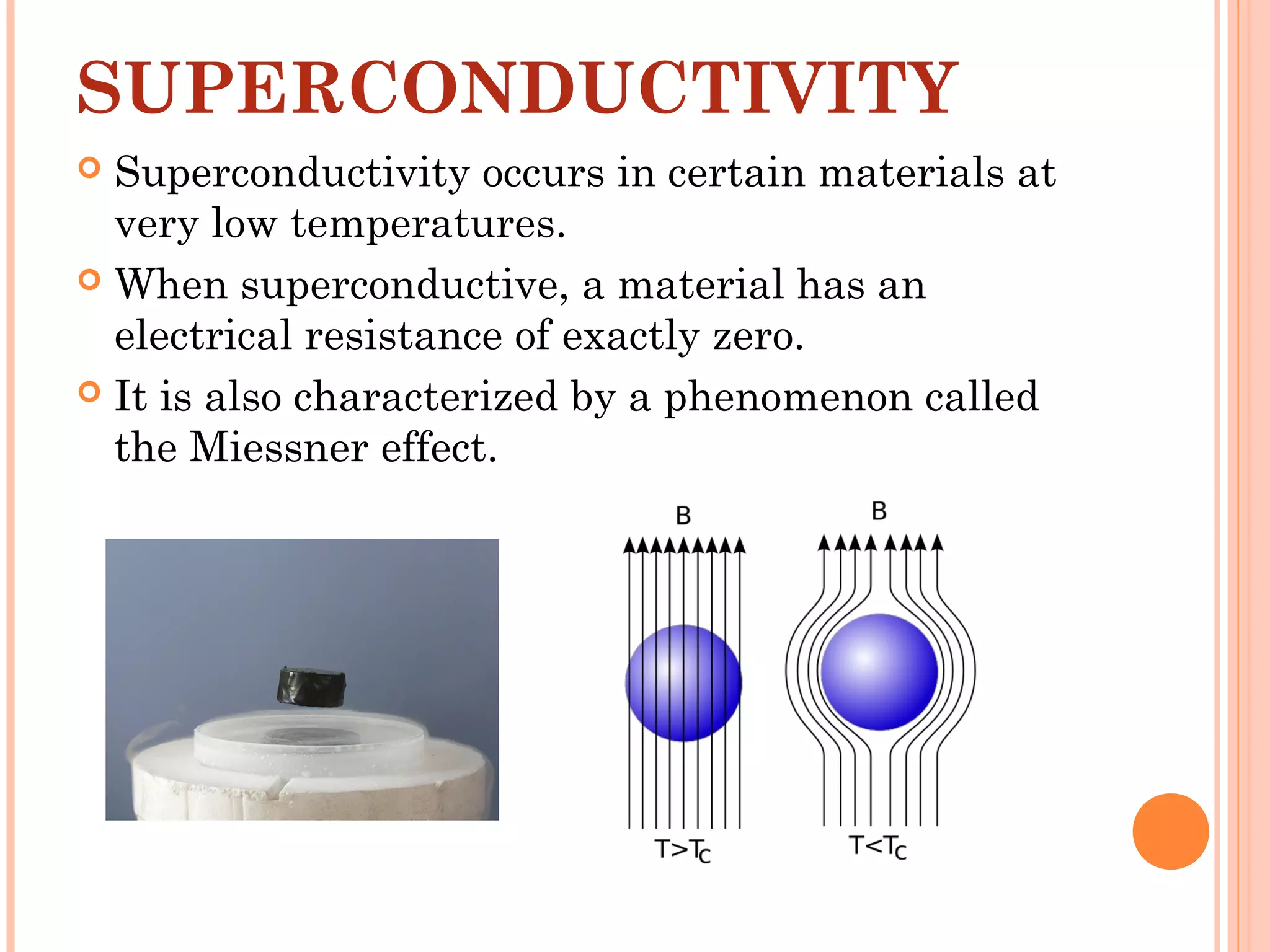 SUPERCONDUCTIVITY
 Superconductivity occurs in certain materials at
very low temperatures.
 When superconductive, a material has an
electrical resistance of exactly zero.
 It is also characterized by a phenomenon called
the Miessner effect.
 