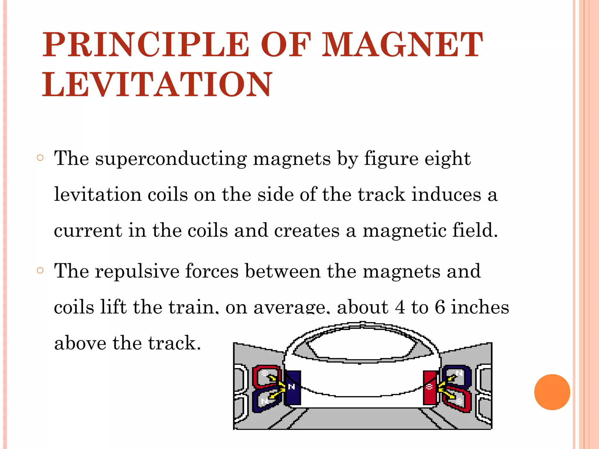 PRINCIPLE OF MAGNET
LEVITATION
o The superconducting magnets by figure eight
levitation coils on the side of the track induces a
current in the coils and creates a magnetic field.
o The repulsive forces between the magnets and
coils lift the train, on average, about 4 to 6 inches
above the track.
 