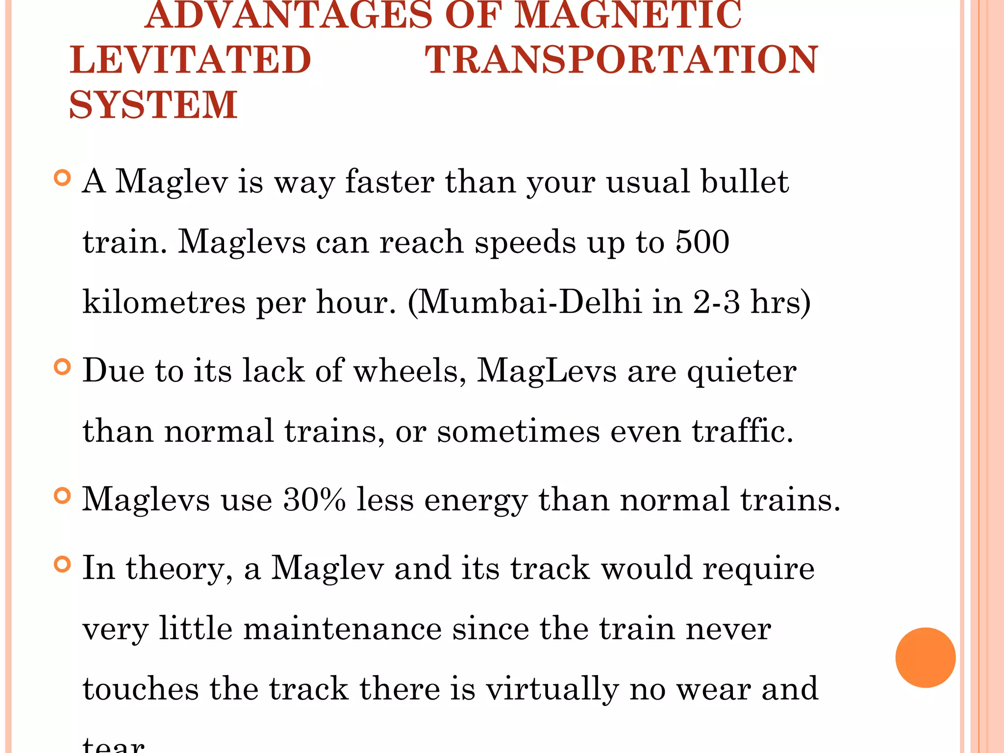 ADVANTAGES OF MAGNETIC
LEVITATED TRANSPORTATION
SYSTEM
 A Maglev is way faster than your usual bullet
train. Maglevs can reach speeds up to 500
kilometres per hour. (Mumbai-Delhi in 2-3 hrs)
 Due to its lack of wheels, MagLevs are quieter
than normal trains, or sometimes even traffic.
 Maglevs use 30% less energy than normal trains.
 In theory, a Maglev and its track would require
very little maintenance since the train never
touches the track there is virtually no wear and
 