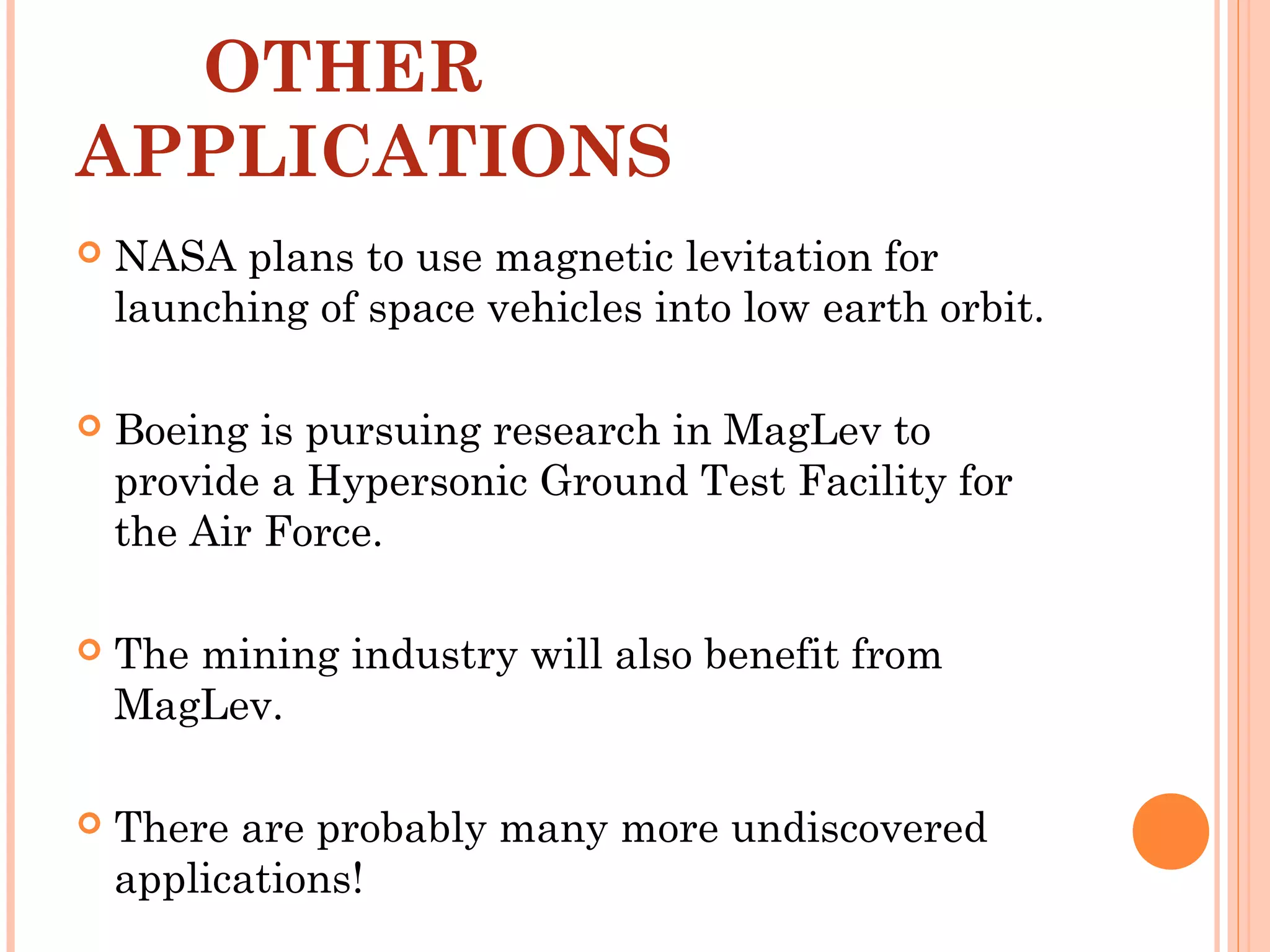 OTHER
APPLICATIONS
 NASA plans to use magnetic levitation for
launching of space vehicles into low earth orbit.
 Boeing is pursuing research in MagLev to
provide a Hypersonic Ground Test Facility for
the Air Force.
 The mining industry will also benefit from
MagLev.
 There are probably many more undiscovered
applications!
 