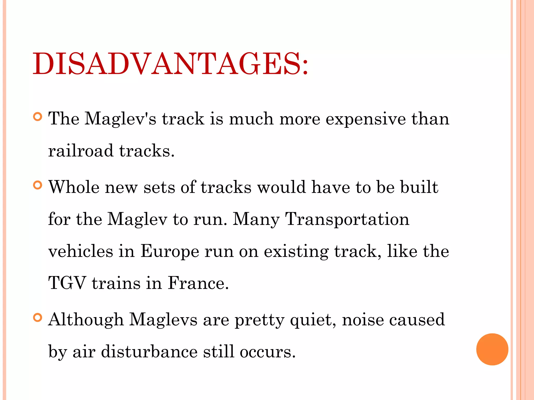 DISADVANTAGES:
 The Maglev's track is much more expensive than
railroad tracks.
 Whole new sets of tracks would have to be built
for the Maglev to run. Many Transportation
vehicles in Europe run on existing track, like the
TGV trains in France.
 Although Maglevs are pretty quiet, noise caused
by air disturbance still occurs.
 