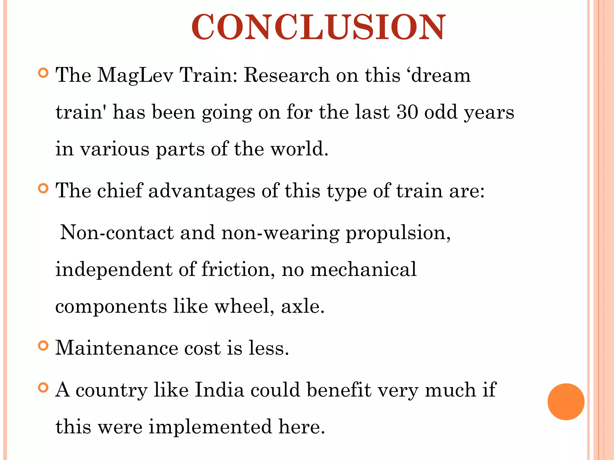 CONCLUSION
 The MagLev Train: Research on this ‘dream
train' has been going on for the last 30 odd years
in various parts of the world.
 The chief advantages of this type of train are:
Non-contact and non-wearing propulsion,
independent of friction, no mechanical
components like wheel, axle.
 Maintenance cost is less.
 A country like India could benefit very much if
this were implemented here.
 