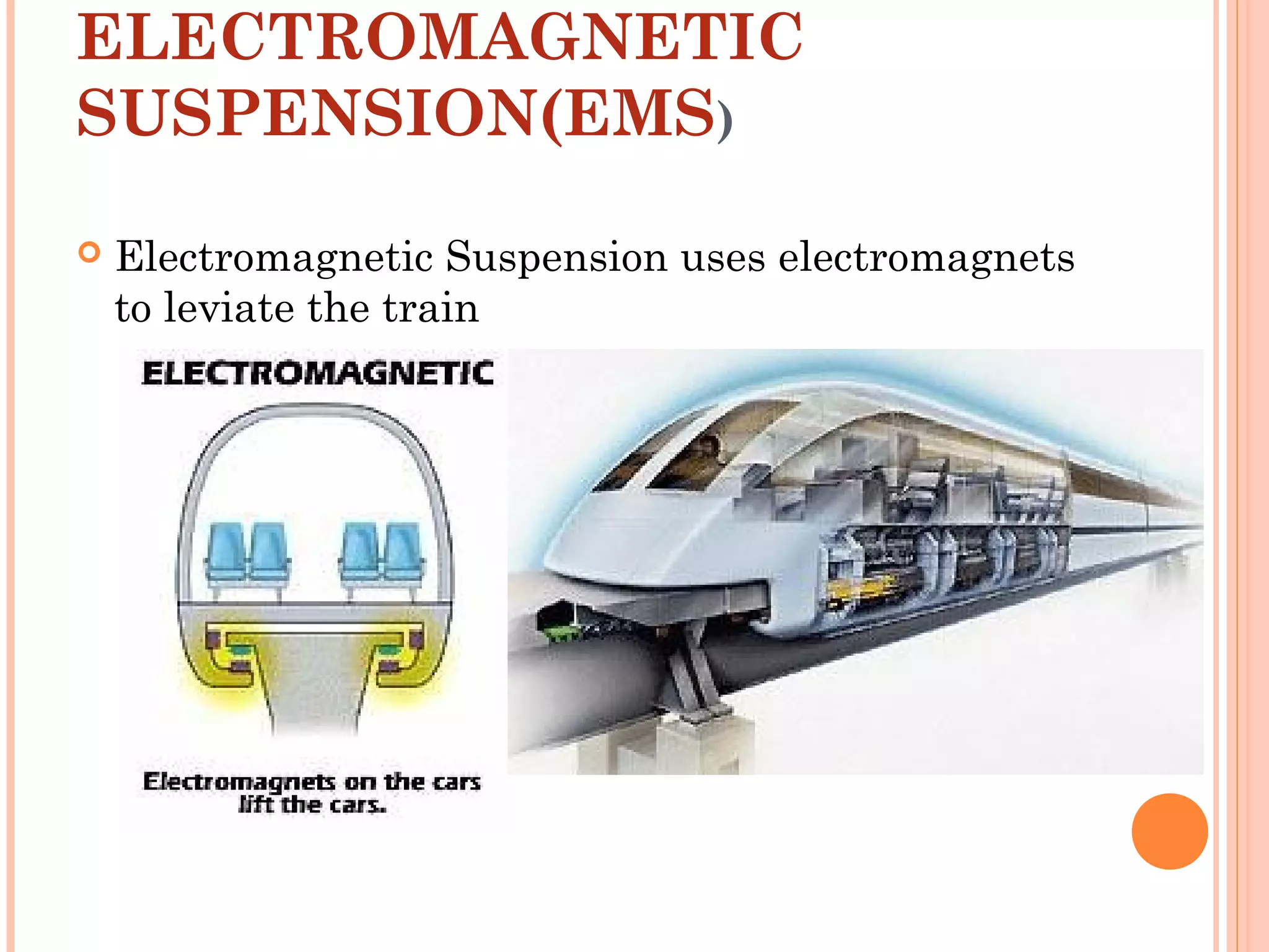 ELECTROMAGNETIC
SUSPENSION(EMS)
 Electromagnetic Suspension uses electromagnets
to leviate the train
 