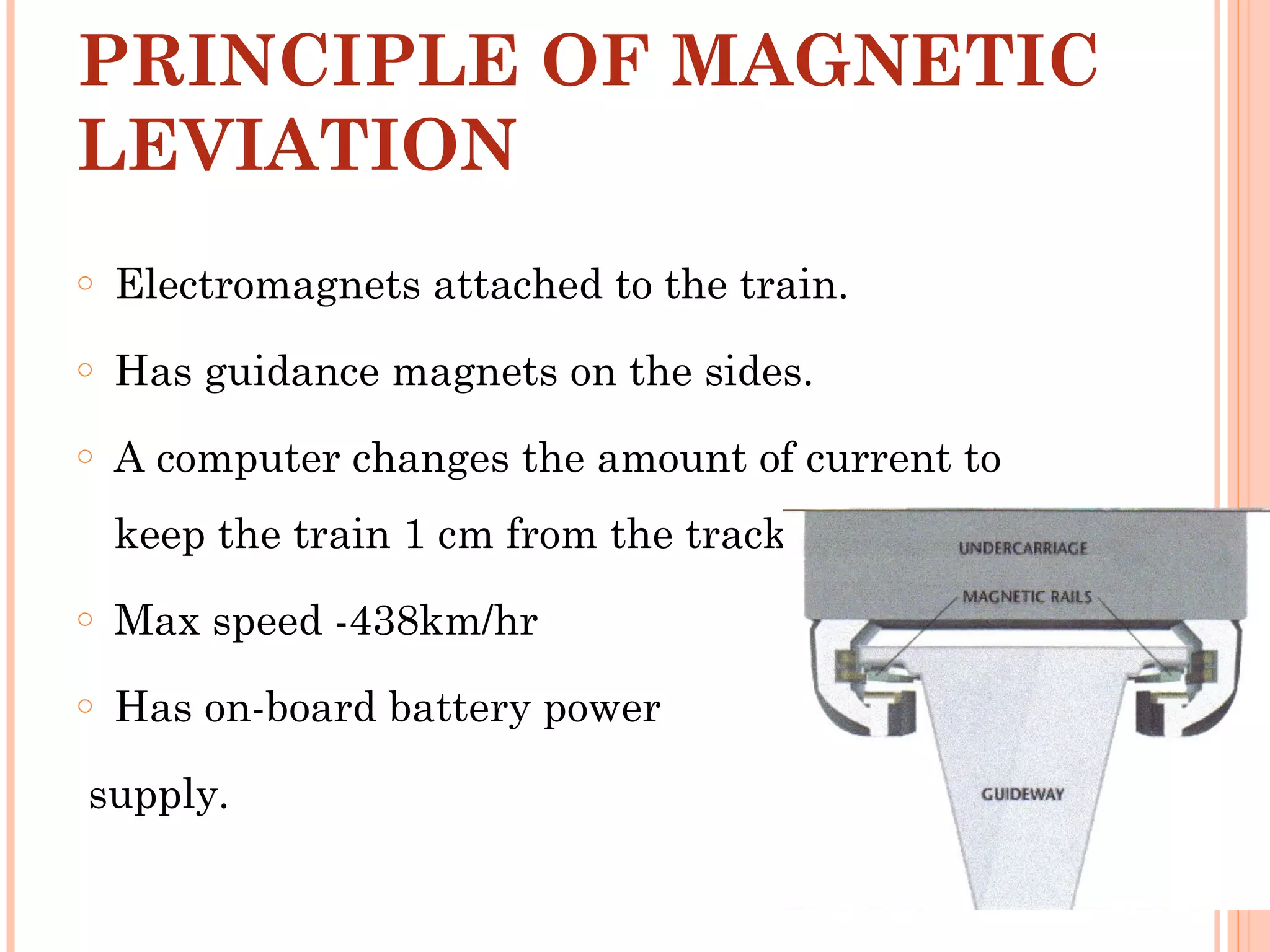 PRINCIPLE OF MAGNETIC
LEVIATION
o Electromagnets attached to the train.
o Has guidance magnets on the sides.
o A computer changes the amount of current to
keep the train 1 cm from the track.
o Max speed -438km/hr
o Has on-board battery power
supply.
 