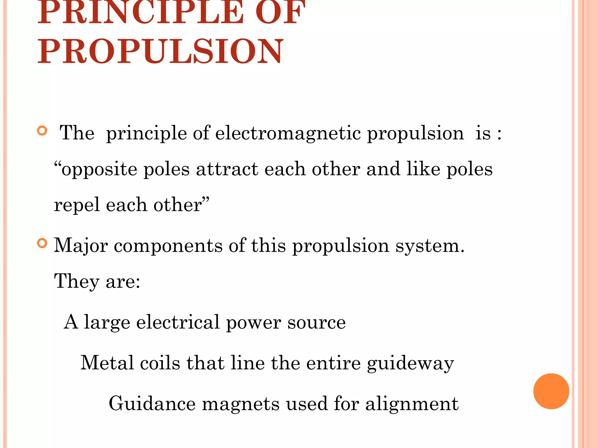 PRINCIPLE OF
PROPULSION
 The principle of electromagnetic propulsion is :
“opposite poles attract each other and like poles
repel each other”
 Major components of this propulsion system.
They are:
A large electrical power source
Metal coils that line the entire guideway
Guidance magnets used for alignment
 