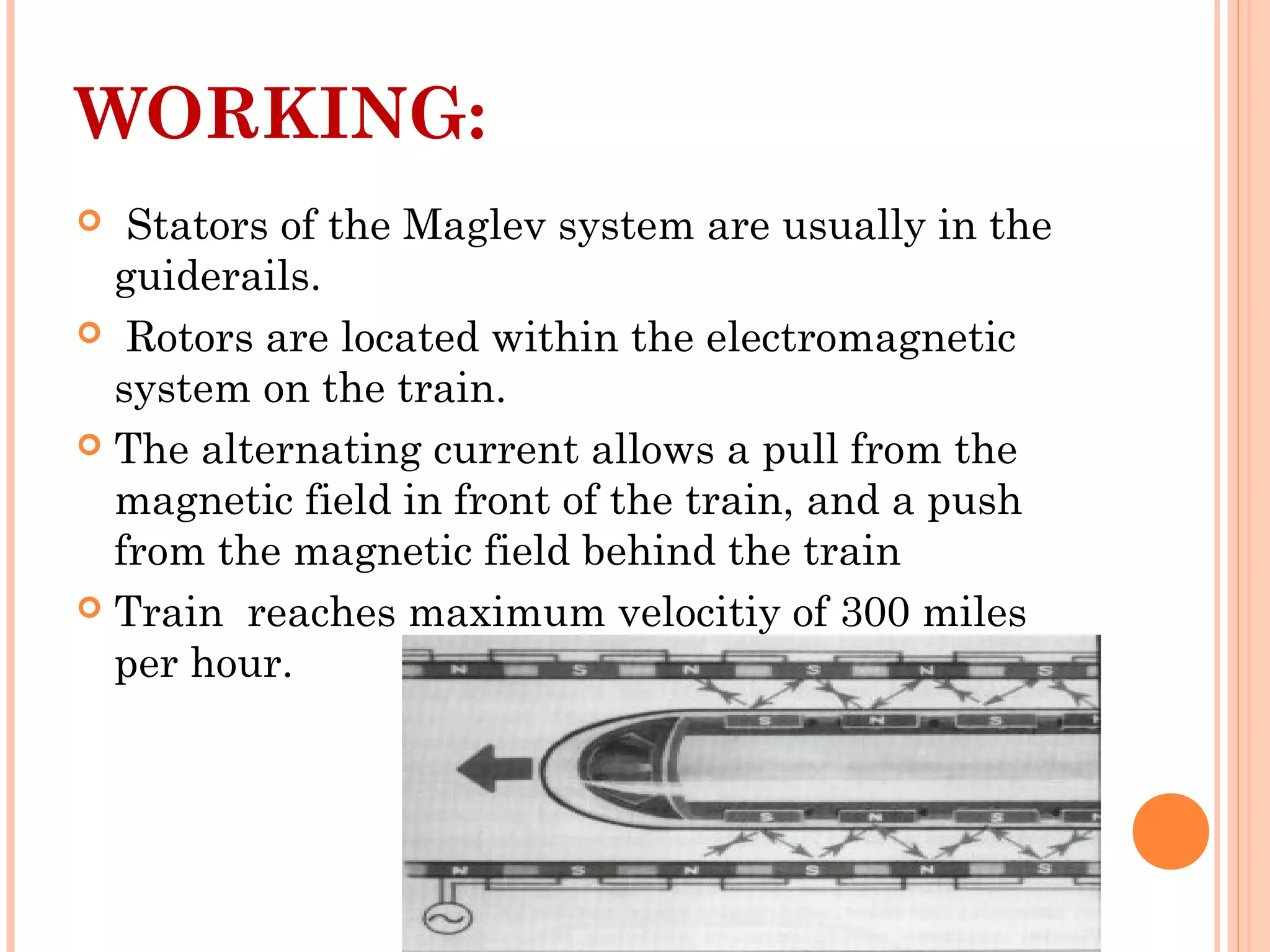 WORKING:
 Stators of the Maglev system are usually in the
guiderails.
 Rotors are located within the electromagnetic
system on the train.
 The alternating current allows a pull from the
magnetic field in front of the train, and a push
from the magnetic field behind the train
 Train reaches maximum velocitiy of 300 miles
per hour.
 
